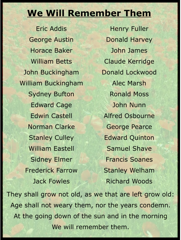 They shall grow not old, as we that are left grow old: Age shall not weary them, nor the years condemn. At the going down of the sun and in the morning We will remember them.  Eric Addis George Austin Horace Baker William Betts John Buckingham William Buckingham Sydney Bufton Edward Cage Edwin Castell Norman Clarke Stanley Culley William Eastell Sidney Elmer Frederick Farrow Jack Fowles Henry Fuller Donald Harvey John James Claude Kerridge Donald Lockwood Alec Marsh Ronald Moss John Nunn Alfred Osbourne George Pearce Edward Quinton Samuel Shave Francis Soanes Stanley Welham Richard Woods We Will Remember Them